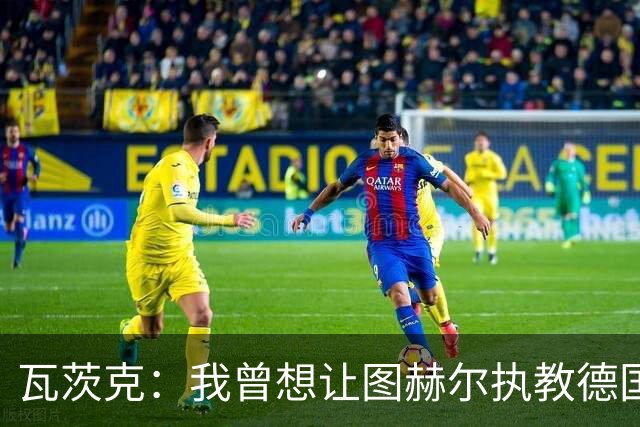 瓦茨克：我曾想让图赫尔执教德国队，至今仍认为他是出色教练